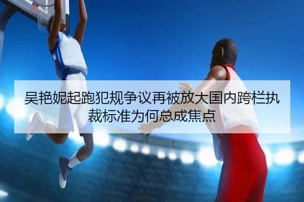 吴艳妮起跑犯规争议再被放大国内跨栏执裁标准为何总成焦点